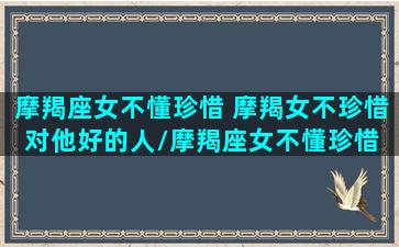 摩羯座女不懂珍惜 摩羯女不珍惜对他好的人/摩羯座女不懂珍惜 摩羯女不珍惜对他好的人-我的网站